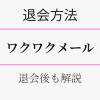 ワクワクメールの退会方法・退会後も解説。